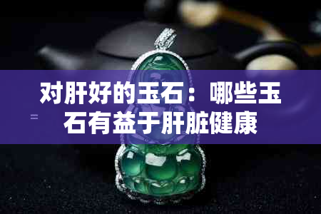 对肝好的玉石：哪些玉石有益于肝脏健康
