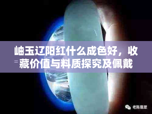 岫玉辽阳红什么成色好，收藏价值与料质探究及佩戴变化特点