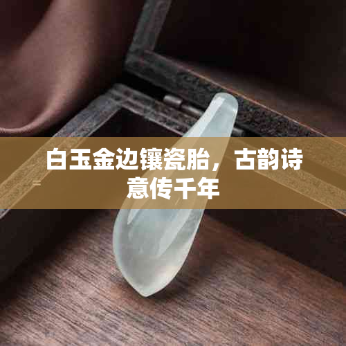 白玉金边镶瓷胎，古韵诗意传千年