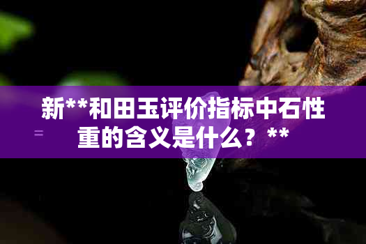 新**和田玉评价指标中石性重的含义是什么？**