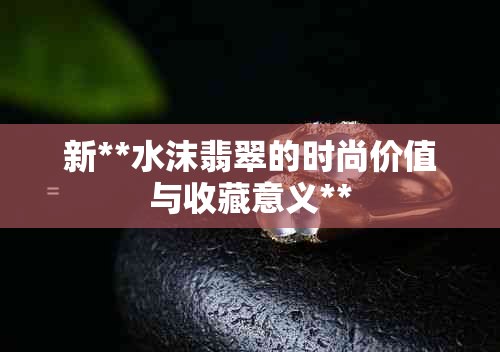新**水沫翡翠的时尚价值与收藏意义**