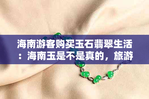 海南游客购买玉石翡翠生活：海南玉是不是真的，旅游中如何辨别真伪