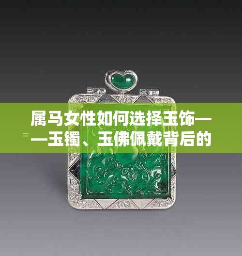 属马女性如何选择玉饰——玉镯、玉佛佩戴背后的好运与文化寓意