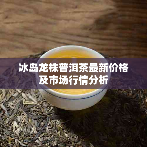 冰岛龙株普洱茶最新价格及市场行情分析