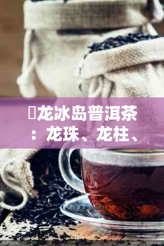 犇龙冰岛普洱茶:龙珠、龙柱、古树红茶及龙团茶叶功效与作用总览