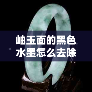 岫玉面的黑色水墨怎么去除？详细方法分享