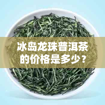 冰岛龙珠普洱茶的价格是多少?如何正确冲泡与存储?