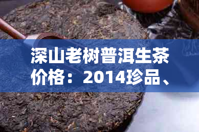 深山老树普洱生茶价格:2014珍品、熟茶及古树生茶价格