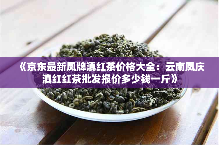 《京东最新凤牌滇红茶价格大全:云南凤庆滇红红茶批发报价多少钱一斤》
