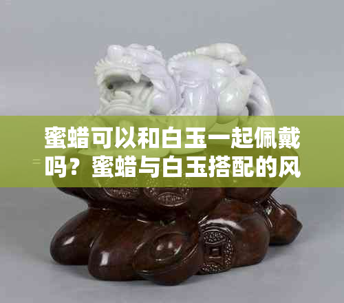 蜜蜡可以和白玉一起佩戴吗？蜜蜡与白玉搭配的风水讲究与注意事项
