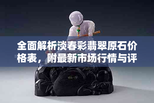全面解析淡春彩翡翠原石价格表，附最新市场行情与评估技巧