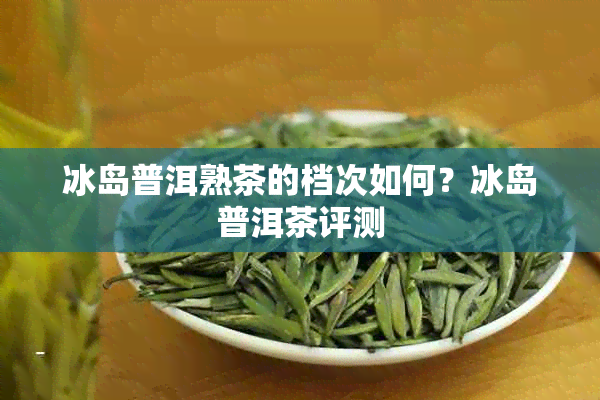 冰岛普洱熟茶的档次如何？冰岛普洱茶评测