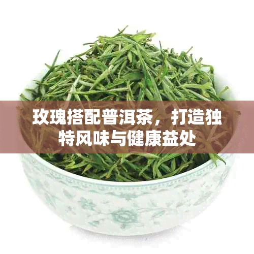 玫瑰搭配普洱茶，打造独特风味与健康益处