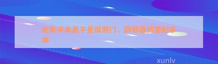 蛇骨手串是不是很邪門，辟邪最厲害的手串