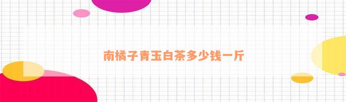 南橘子 南橘子青玉白茶多少钱一斤_白茶_19楼
