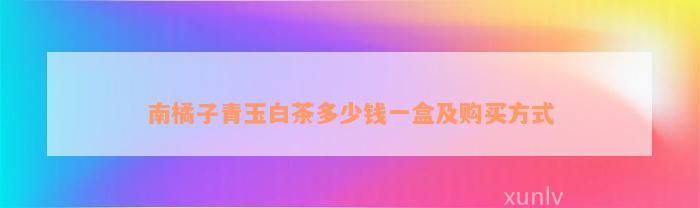 南橘子 南橘子青玉白茶多少钱一盒及购买方法_白茶_19楼